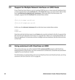 2.5   Support for Multiple Network Interfaces on UNIX Hosts
           If any ClearCase host (client or server) running UNIX has two or more network interfaces (two
           or more separate lines in the /etc/hosts ﬁle or the hosts NIS map), you must create a ﬁle on that
           host, /var/adm/atria/conﬁg/alternate_hostnames, which lists each of its host names. For
           example, suppose that the /etc/hosts ﬁle includes these entries:

            .
            .
           159.0.10.16 widget sun-005 wid
            .
           159.0.16.103 widget-gte sun-105
            .

           In this case, the alternate_hostnames ﬁle on this host must contain these entries:

           widget
           widget-gte

           Note that only the ﬁrst host name in each hosts entry must be included in the ﬁle. In general, the
           ﬁle must list each alternative host name on a separate line. There is no commenting facility; all
           lines are signiﬁcant. If a host does not have multiple network interfaces, this ﬁle must not exist
           on that host.




     2.6   Using automount with ClearCase on UNIX
           This section discusses use of the standard UNIX automount(1M) program with ClearCase.
           Implementations of the facility vary from architecture to architecture; consult the documentation
           supplied by your hardware vendor.

           For information on automounting and access to ClearCase from non-ClearCase hosts, see Using
           automount with Non-ClearCase Access on page 24.




26                                                               AAdministrator’s Guide: Rational ClearCase
 