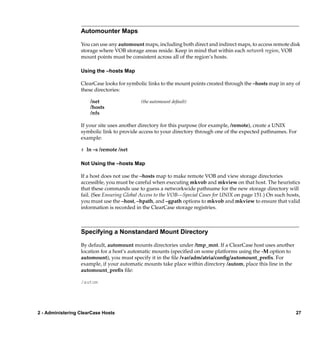 Automounter Maps

                  You can use any automount maps, including both direct and indirect maps, to access remote disk
                  storage where VOB storage areas reside. Keep in mind that within each network region, VOB
                  mount points must be consistent across all of the region’s hosts.

                  Using the –hosts Map

                  ClearCase looks for symbolic links to the mount points created through the –hosts map in any of
                  these directories:

                      /net                  (the automount default)
                      /hosts
                      /nfs

                  If your site uses another directory for this purpose (for example, /remote), create a UNIX
                  symbolic link to provide access to your directory through one of the expected pathnames. For
                  example:

                  # ln –s /remote /net

                  Not Using the –hosts Map

                  If a host does not use the –hosts map to make remote VOB and view storage directories
                  accessible, you must be careful when executing mkvob and mkview on that host. The heuristics
                  that these commands use to guess a networkwide pathname for the new storage directory will
                  fail. (See Ensuring Global Access to the VOB—Special Cases for UNIX on page 151.) On such hosts,
                  you must use the –host, –hpath, and –gpath options to mkvob and mkview to ensure that valid
                  information is recorded in the ClearCase storage registries.



                  Specifying a Nonstandard Mount Directory

                  By default, automount mounts directories under /tmp_mnt. If a ClearCase host uses another
                  location for a host’s automatic mounts (speciﬁed on some platforms using the -M option to
                  automount), you must specify it in the ﬁle /var/adm/atria/conﬁg/automount_preﬁx. For
                  example, if your automatic mounts take place within directory /autom, place this line in the
                  automount_preﬁx ﬁle:

                  /autom




2 - Administering ClearCase Hosts                                                                                27
 