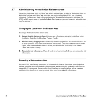 2.7   Administering Networkwide Release Areas
           Networkwide release areas for ClearCase, which are described in detail in the Release Notes for
           Rational ClearCase and ClearCase MultiSite, are supported on both UNIX and Windows
           platforms. On Windows, these release areas require no special administrative attention. On
           UNIX, which supports use of symbolic links to the release area, some release area administration
           may be necessary.



           Changing the Location of the Release Area

           To change the location of the release area:

           1. Reload the distribution medium. Create a new release area, using the procedure in the
              Installation Guide for the ClearCase Product Family.

           2. Reinstall hosts, as appropriate. Reinstall any host whose previous installation involved one
              or more symbolic links to the networkwide release area. (The standard installation model
              copies some ﬁles and links others.) Use the procedure in the Installation Guide for the
              ClearCase Product Family.

           3. Remove the old release area. When all hosts have been reinstalled, you can remove the old
              release area.



           Renaming a Release Area Host

           Because UNIX installations sometimes include symbolic links to the release area—links that
           include the name of the release host—renaming the release host may make such installations
           inoperable. If you rename the networkwide release host, reinstall any host whose previous
           installation involved one or more symbolic links to the networkwide release area.




28                                                              AAdministrator’s Guide: Rational ClearCase
 