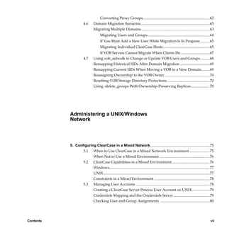 Converting Proxy Groups........................................................................ 62
                       4.6      Domain Migration Scenarios .......................................................................... 63
                                Migrating Multiple Domains.......................................................................... 63
                                       Migrating Users and Groups................................................................... 64
                                       If You Must Add a New User While Migration Is In Progress ..........65
                                       Migrating Individual ClearCase Hosts.................................................. 65
                                    If VOB Servers Cannot Migrate When Clients Do ...............................67
                       4.7      Using vob_sidwalk to Change or Update VOB Users and Groups..........68
                                Remapping Historical SIDs After Domain Migration ................................69
                                Remapping Current SIDs When Moving a VOB to a New Domain.........69
                                Reassigning Ownership to the VOB Owner................................................. 70
                                Resetting VOB Storage Directory Protections.............................................. 70
                                Using -delete_groups With Ownership-Preserving Replicas....................70




           Administering a UNIX/Windows
           Network



           5. Configuring ClearCase in a Mixed Network................................................................ 75
                  5.1 When to Use ClearCase in a Mixed Network Environment......................75
                        When Not to Use a Mixed Environment ...................................................... 76
                  5.2 ClearCase Capabilities in a Mixed Environment......................................... 76
                        Windows............................................................................................................ 77
                        UNIX .................................................................................................................. 77
                        Constraints in a Mixed Environment ............................................................ 78
                  5.3 Managing User Accounts ............................................................................... 78
                        Creating a ClearCase Server Process User Account on UNIX...................79
                        Credentials Mapping and the Credentials Server ....................................... 79
                        Checking User and Group Assignments ..................................................... 80




Contents                                                                                                                                       vii

                 /vobs/doc/ccase/admin/cc_adminTOC.fm — September 13, 2001 2:13 pm
 