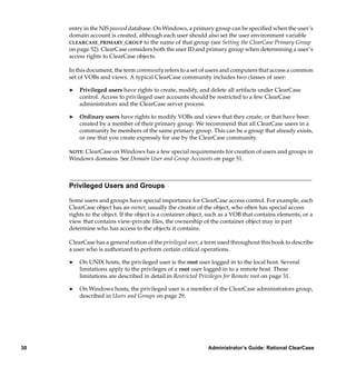 entry in the NIS passwd database. On Windows, a primary group can be speciﬁed when the user’s
     domain account is created, although each user should also set the user environment variable
     CLEARCASE_PRIMARY_GROUP to the name of that group (see Setting the ClearCase Primary Group
     on page 52). ClearCase considers both the user ID and primary group when determining a user’s
     access rights to ClearCase objects.

     In this document, the term community refers to a set of users and computers that access a common
     set of VOBs and views. A typical ClearCase community includes two classes of user:

     ®   Privileged users have rights to create, modify, and delete all artifacts under ClearCase
         control. Access to privileged user accounts should be restricted to a few ClearCase
         administrators and the ClearCase server process.

     ®   Ordinary users have rights to modify VOBs and views that they create, or that have been
         created by a member of their primary group. We recommend that all ClearCase users in a
         community be members of the same primary group. This can be a group that already exists,
         or one that you create expressly for use by the ClearCase community.

     NOTE: ClearCase on Windows has a few special requirements for creation of users and groups in
     Windows domains. See Domain User and Group Accounts on page 51.



     Privileged Users and Groups

     Some users and groups have special importance for ClearCase access control. For example, each
     ClearCase object has an owner, usually the creator of the object, who often has special access
     rights to the object. If the object is a container object, such as a VOB that contains elements, or a
     view that contains view-private ﬁles, the ownership of the container object may in part
     determine who has access to the objects it contains.

     ClearCase has a general notion of the privileged user, a term used throughout this book to describe
     a user who is authorized to perform certain critical operations.

     ®   On UNIX hosts, the privileged user is the root user logged in to the local host. Several
         limitations apply to the privileges of a root user logged in to a remote host. These
         limitations are described in detail in Restricted Privileges for Remote root on page 31.

     ®   On Windows hosts, the privileged user is a member of the ClearCase administrators group,
         described in Users and Groups on page 29.




30                                                            Administrator’s Guide: Rational ClearCase
 