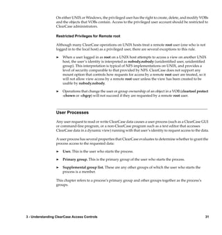 On either UNIX or Windows, the privileged user has the right to create, delete, and modify VOBs
                  and the objects that VOBs contain. Access to the privileged user account should be restricted to
                  ClearCase administrators.

                  Restricted Privileges for Remote root

                  Although many ClearCase operations on UNIX hosts treat a remote root user (one who is not
                  logged in to the local host) as a privileged user, there are several exceptions to this rule.

                  ®   When a user logged in as root on a UNIX host attempts to access a view on another UNIX
                      host, the user’s identity is interpreted as nobody.nobody (unidentiﬁed user, unidentiﬁed
                      group). This interpretation is typical of NFS implementations on UNIX, and provides a
                      level of security comparable to that provided by NFS. ClearCase does not support any
                      mount option that controls how requests for access by a remote root user are treated, so it
                      will not allow view access by a remote root user unless the view has been created to be
                      usable by nobody.nobody.

                  ®   Operations that change the user or group ownership of an object in a VOB (cleartool protect
                      -chown or -chgrp) will not succeed if they are requested by a remote root user.



                  User Processes

                  Any user request to read or write ClearCase data causes a user process (such as a ClearCase GUI
                  or command-line program, or a non-ClearCase program such as a text editor that accesses
                  ClearCase data in a dynamic view) running with that user’s identity to request access to the data.

                  A user process has several properties that ClearCase evaluates to determine whether to grant the
                  process access to the requested data:

                  ®   User. This is the user who starts the process.

                  ®   Primary group. This is the primary group of the user who starts the process.

                  ®   Supplemental group list. These are any other groups of which the user who starts the
                      process is a member.

                  This chapter refers to a process’s primary group and other groups together as the process’s
                  groups.




3 - Understanding ClearCase Access Controls                                                                      31
 