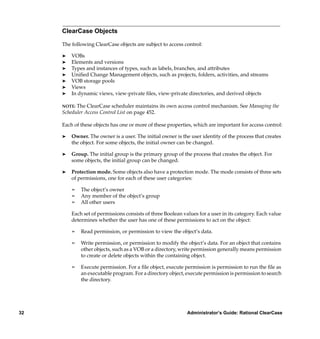 ClearCase Objects

     The following ClearCase objects are subject to access control:

     ®   VOBs
     ®   Elements and versions
     ®   Types and instances of types, such as labels, branches, and attributes
     ®   Uniﬁed Change Management objects, such as projects, folders, activities, and streams
     ®   VOB storage pools
     ®   Views
     ®   In dynamic views, view-private ﬁles, view-private directories, and derived objects

     NOTE: The ClearCase scheduler maintains its own access control mechanism. See Managing the
     Scheduler Access Control List on page 452.

     Each of these objects has one or more of these properties, which are important for access control:

     ®   Owner. The owner is a user. The initial owner is the user identity of the process that creates
         the object. For some objects, the initial owner can be changed.

     ®   Group. The initial group is the primary group of the process that creates the object. For
         some objects, the initial group can be changed.

     ®   Protection mode. Some objects also have a protection mode. The mode consists of three sets
         of permissions, one for each of these user categories:

         ¢   The object’s owner
         ¢   Any member of the object’s group
         ¢   All other users

         Each set of permissions consists of three Boolean values for a user in its category. Each value
         determines whether the user has one of these permissions to act on the object:

         ¢   Read permission, or permission to view the object’s data.

         ¢   Write permission, or permission to modify the object’s data. For an object that contains
             other objects, such as a VOB or a directory, write permission generally means permission
             to create or delete objects within the containing object.

         ¢   Execute permission. For a ﬁle object, execute permission is permission to run the ﬁle as
             an executable program. For a directory object, execute permission is permission to search
             the directory.




32                                                           Administrator’s Guide: Rational ClearCase
 
