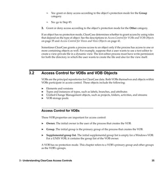 ¢   Yes: grant or deny access according to the object’s protection mode for the Group
                          category.

                      ¢   No: go to Step #3.

                  3. Grant or deny access according to the object’s protection mode for the Other category.

                  If an object has no protection mode, ClearCase determines whether to grant access by using rules
                  that depend on the type of object. See the descriptions in Access Control for VOBs and VOB Objects
                  on page 35 and Access Control for Views and View Objects on page 41.

                  Sometimes ClearCase grants a process access to an object only if the process has access to one or
                  more containing objects as well. For example, suppose that a user wants to use a text editor to
                  create a view-private ﬁle in a dynamic view. The text editor process must have write permission
                  for both the directory in which the user wants to create the ﬁle and also for the view itself.




       3.2        Access Control for VOBs and VOB Objects
                  VOBs are the principal repositories for ClearCase data. Both VOBs themselves and objects within
                  VOBs participate in access control. These objects include the following:

                  ®   Elements and versions
                  ®   Types and instances of types, such as labels, branches, and attributes
                  ®   Uniﬁed Change Management objects, such as projects, folders, activities, and streams
                  ®   VOB storage pools



                  Access Control for VOBs

                  These VOB properties are important for access control:

                  ®   Owner. The initial owner is the user of the process that creates the VOB.

                  ®   Group. The initial group is the primary group of the process that creates the VOB.

                  ®   Supplemental group list. The initial supplemental group list is empty for a Windows VOB.
                      For a UNIX VOB, it contains the group list of the VOB owner.

                  A VOB has no protection mode. This chapter refers to a VOB’s primary group and other groups
                  as the VOB’s groups.



3 - Understanding ClearCase Access Controls                                                                       35
 