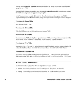 You can use the cleartool describe command to display the owner, group, and supplemental
     group list for a VOB.

     After a VOB is created, a privileged user can use the cleartool protectvob command to change
     the VOB’s owner, group, or supplemental group list.

     NOTE: You cannot use protectvob to add the ClearCase administrators group to a VOB’s
     supplemental group list. Members of this group already have full access rights to all VOB objects.

     Permission to Create VOBs

     Any user can create a VOB.

     Permission to Delete VOBs

     Only the VOB owner or a privileged user can delete a VOB.

     Permission to Read VOBs

     You cannot read a VOB directly. Read operations on a VOB are read operations on objects within
     the VOB. See Access Control for Elements and Access Control for Other VOB Objects.

     Permission to Write VOBs

     You cannot write a VOB directly. Write operations on a VOB include creating and deleting objects
     within the VOB. See Access Control for Elements and Access Control for Other VOB Objects.

     Permission to Execute VOBs

     You cannot execute a VOB directly. Execute operations on a VOB are execute operations on
     objects within the VOB. See Access Control for Elements and Access Control for Other VOB Objects.



     Access Control for Elements

     An element has these properties that are important for access control:

     ®   Owner. The initial owner is the user ID of the process that creates the element.

     ®   Group. The initial group is determined differently on UNIX and Windows hosts.




36                                                          Administrator’s Guide: Rational ClearCase
 