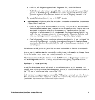¢   On UNIX, it is the primary group ID of the process that creates the element.

                      ¢   On Windows, it is the primary group ID of the process that creates the element if that
                          group is on the VOB’s group list. Otherwise, it can be any group that appears on the
                          group list of process that creates the element and also on the group list of the VOB.

                      The group of an element must be one of the VOB’s groups.

                  ®   Protection mode. The initial protection mode for a ﬁle element is determined differently on
                      UNIX and Windows hosts.

                      ¢   On UNIX, if you create the element from an existing view-private ﬁle, the element has
                          the same protection mode as the view-private ﬁle, except that no user category has write
                          permission. If you create a ﬁle element any other way, the element has only read
                          permission for all user categories. If your umask is 0, a directory element initially has
                          read, write, and execute permission for all user categories. Otherwise, the initial read,
                          write and execute permissions are determined by the value of your umask.

                      ¢   On Windows, a ﬁle element initially has only read permission for all user categories. You
                          must explicitly add execute permission for an element by using the cleartool chmod
                          command. A directory element initially has read, write, and execute permission for all
                          user categories.

                  An element’s owner, group, and protection mode are the same for all versions of the element.

                  You can use the cleartool describe command or, on Windows, the Properties of Element dialog
                  box to display the owner, group, and protection mode for an element.

                  After an element is created, the element owner, the VOB owner, or the privileged user can use
                  the cleartool protect command to change the element’s owner, group, or protection mode.

                  Permission to Create Elements

                  When you create a VOB, ClearCase creates an initial element, the VOB root directory. This
                  element is the top-level container for other elements in the VOB. Its initial owner is the owner of
                  the VOB, and its initial group is the group of the VOB.

                  Only a process whose primary group is one of the VOB’s groups can create any other element.
                  That process must also have permission to check out a version of the directory element that
                  contains the new element. See Permission to Write Elements.




3 - Understanding ClearCase Access Controls                                                                        37
 
