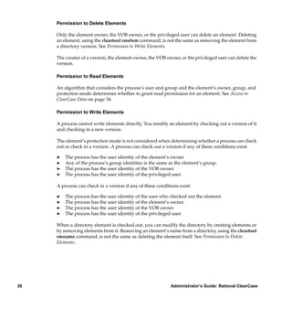 Permission to Delete Elements

     Only the element owner, the VOB owner, or the privileged user can delete an element. Deleting
     an element, using the cleartool rmelem command, is not the same as removing the element from
     a directory version. See Permission to Write Elements.

     The creator of a version, the element owner, the VOB owner, or the privileged user can delete the
     version.

     Permission to Read Elements

     An algorithm that considers the process’s user and group and the element’s owner, group, and
     protection mode determines whether to grant read permission for an element. See Access to
     ClearCase Data on page 34.

     Permission to Write Elements

     A process cannot write elements directly. You modify an element by checking out a version of it
     and checking in a new version.

     The element’s protection mode is not considered when determining whether a process can check
     out or check in a version. A process can check out a version if any of these conditions exist:

     ®   The process has the user identity of the element’s owner.
     ®   Any of the process’s group identities is the same as the element’s group.
     ®   The process has the user identity of the VOB owner.
     ®   The process has the user identity of the privileged user.

     A process can check in a version if any of these conditions exist:

     ®   The process has the user identity of the user who checked out the element.
     ®   The process has the user identity of the element’s owner.
     ®   The process has the user identity of the VOB owner.
     ®   The process has the user identity of the privileged user.

     When a directory element is checked out, you can modify the directory by creating elements or
     by removing elements from it. Removing an element’s name from a directory, using the cleartool
     rmname command, is not the same as deleting the element itself. See Permission to Delete
     Elements.




38                                                           Administrator’s Guide: Rational ClearCase
 