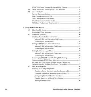 UNIX VOB Group Lists and Registered User Groups ................................81
                  5.4      ClearCase Access Control on UNIX and Windows.....................................82
                  5.5      Case-Sensitivity.................................................................................................82
                           General Recommendations .............................................................................83
                           Case Considerations on UNIX........................................................................83
                           Case Considerations on Windows .................................................................83
                           When to Use Case-Sensitive Mode ................................................................85
                           NFS Client Products and Case-Sensitivity....................................................85


       6. Cross-Platform File Access.............................................................................................87
              6.1 ClearCase File Service ......................................................................................89
                    Enabling CCFS on Windows...........................................................................90
              6.2 NFS Client Products .........................................................................................90
                    Disabling Automatic Case Conversion .........................................................91
                                 Microsoft SFU and Intergraph DiskAccess............................................91
                               Hummingbird NFS Maestro....................................................................91
                           Setting an NFS Client’s Default Protection...................................................92
                                 Microsoft SFU or Intergraph DiskAccess...............................................92
                               Hummingbird NFS Maestro....................................................................92
                           Setting the Correct Logon Name ...................................................................92
                                 Microsoft SFU or Intergraph DiskAccess...............................................93
                               Hummingbird NFS Maestro....................................................................93
                           Hummingbird NFS Maestro: Disabling DOS Sharing ................................93
                           Automounting and NFS Client Software......................................................94
                           Microsoft SFU 1.0 or Intergraph DiskAccess: Configuring
                           Authentication for the ClearCase Server Process User ...............................95
                  6.3      SMB Server Products........................................................................................96
                           Installing and Configuring Samba .................................................................96
                                 Creating a Samba Username Map for clearcase_albd..........................97
                                 Using the Samba Web Administration Tool (SWAT) ..........................97
                                 Configuring Samba Globals for ClearCase............................................98
                                 Creating Shares for VOB and View Storage ..........................................99
                                 Starting Samba Services............................................................................99




viii                                                                         Administrator’s Guide: Rational ClearCase

            /vobs/doc/ccase/admin/cc_adminTOC.fm — September 13, 2001 2:13 pm
 
