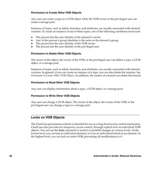 Permission to Create Other VOB Objects

     Any user can create a type or a UCM object. Only the VOB owner or the privileged user can
     create a storage pool.

     Instances of types, such as labels, branches, and attributes, are usually associated with element
     versions. To create an instance of one of these types, one of the following conditions must exist:

     ®   The process has the user identity of the element’s owner.
     ®   Any of the process’s group identities is the same as the element’s group.
     ®   The process has the user identity of the VOB owner.
     ®   The process has the user identity of the privileged user.

     Permission to Delete Other VOB Objects

     The owner of the object, the owner of the VOB, or the privileged user can delete a type, a UCM
     object, or a storage pool.

     Instances of types, such as labels, branches, and attributes, are usually associated with element
     versions. In general, if you can create an instance of a type, you can also delete the instance. See
     Permission to Create Other VOB Objects. In addition, the creator of a branch can delete the branch.

     Permission to Read Other VOB Objects

     Any user can display information about a type, a UCM object, or a storage pool.

     Permission to Write Other VOB Objects

     Any user can change a UCM object. The owner of the object, the owner of the VOB, or the
     privileged user can change a type or a storage pool.



     Locks on VOB Objects

     The ClearCase permissions scheme is intended for use as a long-lived access-control mechanism.
     ClearCase also provides for temporary access control, through explicit locks on individual VOB
     objects. You can use the lock command to restrict or prohibit changes at various levels. At the
     lowest level, you can lock an individual element, or even an individual branch of an element. At
     the highest level, you can lock an entire VOB, preventing all modiﬁcations to it.




40                                                           Administrator’s Guide: Rational ClearCase
 