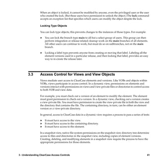 When an object is locked, it cannot be modiﬁed by anyone, even the privileged user or the user
                  who created the lock. (But these users have permission to unlock the object.) The lock command
                  accepts an exception list that speciﬁes which users can modify the object despite the lock.

                  Locking Type Objects

                  You can lock type objects; this prevents changes to the instances of those types. For example:

                  ®   You can lock the branch type main to all but a select group of users. This group can then
                      perform integration or release-related cleanup work on the main branches of all elements.
                      All other users can continue to work, but must do so on subbranches, not on the main
                      branch.

                  ®   Locking a label type prevents anyone from creating or moving that label. Labeling all the
                      element versions used in a particular release, and then locking that label, provides an easy
                      way to re-create the release later.




       3.3        Access Control for Views and View Objects
                  Views mediate user access to ClearCase elements and versions. Like VOBs and objects within
                  VOBs, views participate in access control. In a dynamic view, permissions on elements and
                  versions interact with permissions on views and view-private ﬁles or directories to control access
                  to both VOB and view data.

                  For example, you must check out a version of an element to modify the element. The element
                  must grant permission to check out a version. In a dynamic view, checking out a version creates
                  a view-private ﬁle. You must have permission to create the view-private ﬁle in both the view and
                  the directory that contains the ﬁle. The containing directory, in turn, can be either an element
                  version or a view-private directory.

                  In general, access to ClearCase data in a dynamic view requires a process to pass a series of tests:

                  ®   It must have access to the view.
                  ®   It must have access to the containing directory.
                  ®   It must have access to the element.

                  In a snapshot view, native ﬁle-system permissions on the snapshot view directory tree determine
                  access to ﬁles and directories in the snapshot view, including copies of element versions.
                  Creating, deleting, and modifying elements in a snapshot view require the process to have the
                  appropriate permissions for those elements.



3 - Understanding ClearCase Access Controls                                                                        41
 