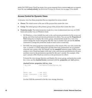 NOTE: On UNIX hosts, ClearCase treats view access requests from a remote root user as requests
     from the user nobody.nobody. See Restricted Privileges for Remote root on page 31 for details.



     Access Control for Dynamic Views

     A dynamic view has these properties that are important for access control:

     ®   Owner. The initial owner is the user of the process that creates the view.

     ®   Group. The initial group is the primary group of the process that creates the view.

     ®   Protection mode. The initial protection mode for a view is determined one way on UNIX
         hosts and another way on Windows hosts.

         ¢   On Windows, a view initially has read, write, and execute permission for the owner and
             group, and it has read and execute permission for others. You can use the Properties of
             View dialog box to display the owner, group, and protection mode for a view. You
             cannot change the owner and group after the view is created. You can use the chview
             command to change the protection mode to read/write or read-only.

         ¢   On UNIX, the initial protection mode depends on the umask of the user who creates the
             view. A umask is a UNIX setting that speciﬁes that some permissions are not granted
             when the user creates a ﬁle. (For details, see the umask(1) reference page.) When a user
             creates a view, ClearCase begins with read, write, and execute permissions for all users
             and then removes the permissions speciﬁed by the user’s umask. For example, if the
             user’s umask is 002, ClearCase removes write permission for others.

             To locate the view storage directory and display the owner, group, and protection mode
             for a view, use the cleartool lsview command with the -properties and -full options:

             cleartool lsview -properties -full my_view
             * my_view          /net/myhost/views/myview.vws
             .
             .
             .
             Owner: sue        : rwx (all)
             Group: clearusers : rwx (all)
             Other:            : r-x (read)

             Use the UNIX ls command to list the view storage directory:




42                                                          Administrator’s Guide: Rational ClearCase
 