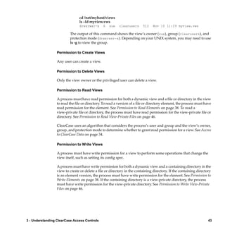 cd /net/myhost/views
                                ls –ld myview.vws
                                drwxrwxr-x      6   sue   clearusers     512    Nov 10 11:29 myview.vws

                          The output of this command shows the view’s owner (sue), group (clearusers), and
                          protection mode (drwxrwxr-x). Depending on your UNIX system, you may need to use
                          ls -g to view the group.

                  Permission to Create Views

                  Any user can create a view.

                  Permission to Delete Views

                  Only the view owner or the privileged user can delete a view.

                  Permission to Read Views

                  A process must have read permission for both a dynamic view and a ﬁle or directory in the view
                  to read the ﬁle or directory. To read a version of a ﬁle or directory element, the process must have
                  read permission for the element. See Permission to Read Elements on page 38. To read a
                  view-private ﬁle or directory, the process must have read permission for the view-private ﬁle or
                  directory. See Permission to Read View-Private Files on page 46.

                  ClearCase uses an algorithm that considers the process’s user and group and the view’s owner,
                  group, and protection mode to determine whether to grant read permission for a view. See Access
                  to ClearCase Data on page 34.

                  Permission to Write Views

                  A process must have write permission for a view to perform some operations that change the
                  view itself, such as setting its conﬁg spec.

                  A process must have write permission for both a dynamic view and a containing directory in the
                  view to create or delete a ﬁle or directory in the containing directory. If the containing directory
                  is an element version, the process must have write permission for the element. See Permission to
                  Write Elements on page 38. If the containing directory is a view-private directory, the process
                  must have write permission for the view-private directory. See Permission to Write View-Private
                  Files on page 46.




3 - Understanding ClearCase Access Controls                                                                         43
 