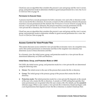 ClearCase uses an algorithm that considers the process’s user and group and the view’s owner,
     group, and protection mode to determine whether to grant read permission for a view. See Access
     to ClearCase Data on page 34.

     Permission to Execute Views

     A process must have execute permission for both a dynamic view and a ﬁle or directory in the
     view to execute the ﬁle or directory. To execute a version of a ﬁle or directory element, the process
     must have execute permission for the element. See Permission to Execute Elements on page 39. To
     execute a view-private ﬁle or directory, the process must have execute permission for the
     view-private ﬁle or directory. See Permission to Execute View-Private Files on page 46.

     ClearCase uses an algorithm that considers the process’s user and group and the view’s owner,
     group, and protection mode to determine whether to grant execute permission for a view. See
     Access to ClearCase Data on page 34.



     Access Control for View-Private Files

     This section discusses access control for view-private ﬁles in dynamic views. In a snapshot view,
     native ﬁle-system permissions on directories and ﬁles in the snapshot view directory tree
     determine access to those directories and ﬁles.

     In a dynamic view, the initial owner, group, and protection mode for a view-private ﬁle are
     determined differently on UNIX and Windows.

     Initial Owner, Group, and Protection Mode on UNIX

     On UNIX, the initial owner, group, and protection mode for a view-private ﬁle are determined
     using the following rules:

     ®   Owner. The initial owner is the user of the process that creates the ﬁle or directory.

     ®   Group. The initial group is the primary group of the process that creates the ﬁle or
         directory.

     ®   Protection mode. The initial protection mode for a view-private ﬁle depends on the umask
         of the user who creates the ﬁle or directory. A umask is a UNIX setting that speciﬁes that
         some permissions are not granted when the user creates a ﬁle. (For details, see the umask(1)
         reference page.) When a user creates a view-private ﬁle or directory, ClearCase begins with
         a set of permissions that depend on how the ﬁle or directory is created. ClearCase then




44                                                            Administrator’s Guide: Rational ClearCase
 