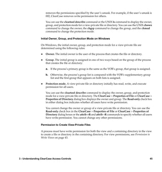 removes the permissions speciﬁed by the user’s umask. For example, if the user’s umask is
                      002, ClearCase removes write permission for others.

                      You can use the cleartool describe command or the UNIX ls command to display the owner,
                      group, and protection mode for a view-private ﬁle or directory. You can use the UNIX chown
                      command to change the owner, the chgrp command to change the group, and the chmod
                      command to change the protection mode.

                  Initial Owner, Group, and Protection Mode on Windows

                  On Windows, the initial owner, group, and protection mode for a view-private ﬁle are
                  determined using the following rules:

                  ®   Owner. The initial owner is the user of the process that creates the ﬁle or directory.

                  ®   Group. The initial group is assigned in one of two ways based on the group of the process
                      that creates the ﬁle or directory:

                      a. If the process’s primary group is the same as the VOB’s group, that group is assigned.

                      b. Otherwise, the process’s group list is compared with the VOB’s supplementary group
                         list and the ﬁrst group that appears on both lists is assigned.

                  ®   Protection mode. A view-private ﬁle or directory initially has read, write, and execute
                      permission for all users.

                      You can use the cleartool describe command to display the owner, group, and protection
                      mode for a view-private ﬁle or directory. The ClearCase > Properties of File or ClearCase >
                      Properties of Directory dialog box displays the owner and group. The Read-only check box
                      in either dialog box indicates whether all users have write permission.

                      You cannot change the owner or group of a view-private ﬁle or directory. You can use the
                      Read-only check box in the ClearCase > Properties of File or ClearCase > Properties of
                      Directory dialog boxes or the attrib +R and attrib –R commands to specify whether all users
                      have write permission. You cannot change any other permissions.

                  Permission to Create View-Private Files

                  A process must have write permission for both the view and a containing directory in the view
                  to create a ﬁle or directory in the containing directory. For view permissions, see Permission to
                  Write Views on page 43.




3 - Understanding ClearCase Access Controls                                                                      45
 