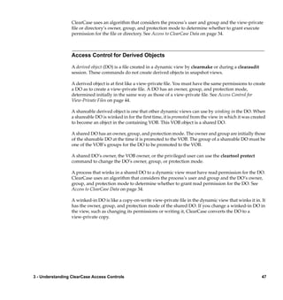 ClearCase uses an algorithm that considers the process’s user and group and the view-private
                  ﬁle or directory’s owner, group, and protection mode to determine whether to grant execute
                  permission for the ﬁle or directory. See Access to ClearCase Data on page 34.



                  Access Control for Derived Objects

                  A derived object (DO) is a ﬁle created in a dynamic view by clearmake or during a clearaudit
                  session. These commands do not create derived objects in snapshot views.

                  A derived object is at ﬁrst like a view-private ﬁle. You must have the same permissions to create
                  a DO as to create a view-private ﬁle. A DO has an owner, group, and protection mode,
                  determined initially in the same way as those of a view-private ﬁle. See Access Control for
                  View-Private Files on page 44.

                  A shareable derived object is one that other dynamic views can use by winking in the DO. When
                  a shareable DO is winked in for the ﬁrst time, it is promoted from the view in which it was created
                  to become an object in the containing VOB. This VOB object is a shared DO.

                  A shared DO has an owner, group, and protection mode. The owner and group are initially those
                  of the shareable DO at the time it is promoted to the VOB. The group of a shareable DO must be
                  one of the VOB’s groups for the DO to be promoted to the VOB.

                  A shared DO’s owner, the VOB owner, or the privileged user can use the cleartool protect
                  command to change the DO’s owner, group, or protection mode.

                  A process that winks in a shared DO to a dynamic view must have read permission for the DO.
                  ClearCase uses an algorithm that considers the process’s user and group and the DO’s owner,
                  group, and protection mode to determine whether to grant read permission for the DO. See
                  Access to ClearCase Data on page 34.

                  A winked-in DO is like a copy-on-write view-private ﬁle in the dynamic view that winks it in. It
                  has the owner, group, and protection mode of the shared DO. If you change a winked-in DO in
                  the view, such as changing its permissions or writing it, ClearCase converts the DO to a
                  view-private copy.




3 - Understanding ClearCase Access Controls                                                                        47
 