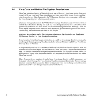 3.4   ClearCase and Native File-System Permissions
           ClearCase maintains data for VOBs and views in special directory trees in the native ﬁle system
           on each VOB and view host. These special directory trees are the VOB storage directory and the
           view storage directory. ClearCase creates the VOB storage directory when you create a VOB and
           the view storage directory when you create a view.

           ClearCase manages all access to the VOB and view storage directories; users never read from or
           write to these directories directly. The VOB and view storage directories have native ﬁle-system
           permissions, but ClearCase itself creates and maintains these permissions. Although ClearCase
           stores objects subject to access control in these directories, you must manage ClearCase access
           control using the mechanisms described in this chapter.

           WARNING: Never change native ﬁle-system permissions on the directories and ﬁles in any
           VOB storage directory or view storage directory tree.

           If you have inadvertently changed permissions on a VOB or view storage directory, you may be
           able to repair the damage using ClearCase tools. See Chapter 35, Repairing VOB and View Storage
           Directory ACLs on Windows.

           A snapshot view directory is a native ﬁle-system directory tree that contains copies of ClearCase
           versions and ﬁle-system objects that are not under ClearCase control. The owner of a snapshot
           view can manage native ﬁle-system permissions on these ﬁles. For example, the view owner can
           add or remove group write permission for ﬁles in a snapshot view directory that are not under
           ClearCase control.

           Like a dynamic view, a snapshot view also has a view storage directory, which may or may not
           be located within the snapshot view directory. ClearCase creates and maintains the view storage
           directory for a snapshot view, just as it does for a dynamic view. Never change native ﬁle-system
           permissions on the view storage directoryfor a snapshot view.




48                                                                Administrator’s Guide: Rational ClearCase
 