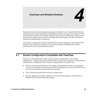 4                  ClearCase and Windows Domains

                                                                                             4
                 Rational ClearCase relies on the operating system to establish a user’s identity. On Windows
                 computers, user and group identity are established when the user logs in to a Windows NT or
                 Active Directory domain. This chapter describes what a domain administrator needs to know
                 about the user, group, and resource accounts that ClearCase requires, and about the effect of
                 domain trust relationships on ClearCase.

                 This chapter is intended for domain administrators who have experience with Windows NT
                 domains, Active Directory domains, or both, and are familiar with Microsoft’s domain
                 administration and account maintenance tools.




       4.1       Domain Conﬁgurations Compatible with ClearCase
                 ClearCase is compatible with a wide variety of domain conﬁgurations. The simplest
                 conﬁguration—a single domain that includes all users, groups, and computers—entails the least
                 administrative overhead, but other common conﬁgurations work equally well:

                 ®   Master and multi-master Windows NT domain conﬁgurations in which user and group
                     accounts are created in a master domain and host (computer) accounts are created in one or
                     more resource domains that trust the master domain.

                 ®   Active Directory domains that are part of a single forest.

                 ®   Domain upgrade and domain migration environments that support a combination of
                     Windows NT and Active Directory domains.




4 - ClearCase and Windows Domains                                                                            49
 