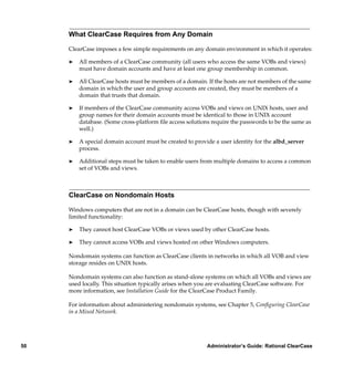 What ClearCase Requires from Any Domain

     ClearCase imposes a few simple requirements on any domain environment in which it operates:

     ®   All members of a ClearCase community (all users who access the same VOBs and views)
         must have domain accounts and have at least one group membership in common.

     ®   All ClearCase hosts must be members of a domain. If the hosts are not members of the same
         domain in which the user and group accounts are created, they must be members of a
         domain that trusts that domain.

     ®   If members of the ClearCase community access VOBs and views on UNIX hosts, user and
         group names for their domain accounts must be identical to those in UNIX account
         database. (Some cross-platform ﬁle access solutions require the passwords to be the same as
         well.)

     ®   A special domain account must be created to provide a user identity for the albd_server
         process.

     ®   Additional steps must be taken to enable users from multiple domains to access a common
         set of VOBs and views.



     ClearCase on Nondomain Hosts

     Windows computers that are not in a domain can be ClearCase hosts, though with severely
     limited functionality:

     ®   They cannot host ClearCase VOBs or views used by other ClearCase hosts.

     ®   They cannot access VOBs and views hosted on other Windows computers.

     Nondomain systems can function as ClearCase clients in networks in which all VOB and view
     storage resides on UNIX hosts.

     Nondomain systems can also function as stand-alone systems on which all VOBs and views are
     used locally. This situation typically arises when you are evaluating ClearCase software. For
     more information, see Installation Guide for the ClearCase Product Family.

     For information about administering nondomain systems, see Chapter 5, Conﬁguring ClearCase
     in a Mixed Network.




50                                                         Administrator’s Guide: Rational ClearCase
 