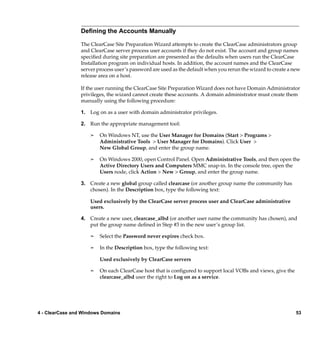 Deﬁning the Accounts Manually

                 The ClearCase Site Preparation Wizard attempts to create the ClearCase administrators group
                 and ClearCase server process user accounts if they do not exist. The account and group names
                 speciﬁed during site preparation are presented as the defaults when users run the ClearCase
                 Installation program on individual hosts. In addition, the account names and the ClearCase
                 server process user’s password are used as the default when you rerun the wizard to create a new
                 release area on a host.

                 If the user running the ClearCase Site Preparation Wizard does not have Domain Administrator
                 privileges, the wizard cannot create these accounts. A domain administrator must create them
                 manually using the following procedure:

                 1. Log on as a user with domain administrator privileges.

                 2. Run the appropriate management tool:

                     ¢   On Windows NT, use the User Manager for Domains (Start > Programs >
                         Administrative Tools > User Manager for Domains). Click User >
                         New Global Group, and enter the group name.

                     ¢   On Windows 2000, open Control Panel. Open Administrative Tools, and then open the
                         Active Directory Users and Computers MMC snap-in. In the console tree, open the
                         Users node, click Action > New > Group, and enter the group name.

                 3. Create a new global group called clearcase (or another group name the community has
                    chosen). In the Description box, type the following text:

                     Used exclusively by the ClearCase server process user and ClearCase administrative
                     users.

                 4. Create a new user, clearcase_albd (or another user name the community has chosen), and
                    put the group name deﬁned in Step #3 in the new user’s group list.

                     ¢   Select the Password never expires check box.

                     ¢   In the Description box, type the following text:

                         Used exclusively by ClearCase servers

                     ¢   On each ClearCase host that is conﬁgured to support local VOBs and views, give the
                         clearcase_albd user the right to Log on as a service.




4 - ClearCase and Windows Domains                                                                              53
 