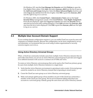 On Windows NT, start the User Manager for Domains and click Policies to open the
                   User Rights Policy editor. Click Add, and select clearcase_albd from the list of users in
                   the Add Users and Groups dialog box. Select the Show Advanced Rights check box and
                   select Log on as a service from the list of rights. Click OK to grant the clearcase_albd
                   user the right to log on as a service.

                   On Windows 2000, click Control Panel > Administrative Tools and run the Local
                   Security Policy management console. Click Local Policies > User Rights Assignment.
                   From the list displayed, right-click Log on as a service and select the Security task to
                   open the local security policy setting dialog box. Click Add and select the clearcase_albd
                   user from the list of users displayed. Click OK to grant the clearcase_albd user the right
                   to log on as a service.




     4.3   Multiple User Account Domain Support
           If your existing domain conﬁguration requires it, you can enable ClearCase access for users and
           computers in multiple domains. Because this conﬁguration can be more complicated to set up
           and administer, we recommend that you avoid using it unless organizational or security
           concerns require you to do so.



           Using Active Directory Universal Groups

           When a ClearCase community includes users from multiple Active Directory domains that are
           part of the same forest, you can use an Active Directory universal group to provide users logged
           on to different domains with access to a common set of VOBs and views.

           To create an Active Directory universal group that can be used as the ClearCase primary group
           by users from multiple Active Directory domains in a single forest:

           1. Verify that the Active Directory environment is operating in native mode. (Universal groups
              cannot be created in an Active Directory domain that is operating in mixed mode.)

           2. Create the ClearCase users group as an Active Directory universal group.

           3. Make each domain global group whose members are part of the ClearCase community a
              member of the ClearCase users group. We do not recommend adding individual user
              accounts to a universal group. Instead, group the users from each Active Directory domain




54                                                                Administrator’s Guide: Rational ClearCase
 