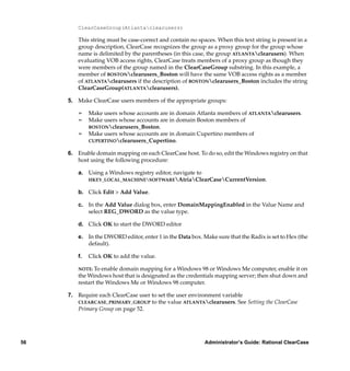 ClearCaseGroup(Atlantaclearusers)

        This string must be case-correct and contain no spaces. When this text string is present in a
        group description, ClearCase recognizes the group as a proxy group for the group whose
        name is delimited by the parentheses (in this case, the group ATLANTAclearusers). When
        evaluating VOB access rights, ClearCase treats members of a proxy group as though they
        were members of the group named in the ClearCaseGroup substring. In this example, a
        member of BOSTONclearusers_Boston will have the same VOB access rights as a member
        of ATLANTAclearusers if the description of BOSTONclearusers_Boston includes the string
        ClearCaseGroup(ATLANTAclearusers).

     5. Make ClearCase users members of the appropriate groups:

        ¢    Make users whose accounts are in domain Atlanta members of ATLANTAclearusers.
        ¢    Make users whose accounts are in domain Boston members of
             BOSTONclearusers_Boston.
        ¢    Make users whose accounts are in domain Cupertino members of
             CUPERTINOclearusers_Cupertino.

     6. Enable domain mapping on each ClearCase host. To do so, edit the Windows registry on that
        host using the following procedure:

        a. Using a Windows registry editor, navigate to
           HKEY_LOCAL_MACHINESOFTWAREAtriaClearCaseCurrentVersion.

        b. Click Edit > Add Value.

        c. In the Add Value dialog box, enter DomainMappingEnabled in the Value Name and
           select REG_DWORD as the value type.

        d. Click OK to start the DWORD editor

        e. In the DWORD editor, enter 1 in the Data box. Make sure that the Radix is set to Hex (the
           default).

        f.   Click OK to add the value.

        NOTE: To enable domain mapping for a Windows 98 or Windows Me computer, enable it on
        the Windows host that is designated as the credentials mapping server; then shut down and
        restart the Windows Me or Windows 98 computer.

     7. Require each ClearCase user to set the user environment variable
        CLEARCASE_PRIMARY_GROUP to the value ATLANTAclearusers. See Setting the ClearCase
        Primary Group on page 52.




56                                                         Administrator’s Guide: Rational ClearCase
 