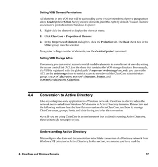 Setting VOB Element Permissions

                 All elements in any VOB that will be accessed by users who are members of proxy groups must
                 allow Read rights for Other. Newly created elements grant this right by default. You can examine
                 an element’s protection from Windows Explorer:

                 1. Right-click the element to display the shortcut menu.

                 2. Click ClearCase > Properties of Element.

                 3. In the Properties of Element dialog box, click the Protection tab. The Read check box in the
                    Other group must be selected.

                 To reprotect a large number of elements, use the cleartool protect command.

                 Setting VOB Storage ACLs

                 If necessary, you can restrict access to world-readable elements to a smaller set of users by setting
                 the access control list (ACL) on the share that contains the VOB storage directory. For example,
                 if a VOB is registered with the global path myservervobstoragesrc_vob, you can set the
                 ACL on the vobstorage share to restrict access to members of the ClearCase administrators
                 group, ATLANTAclearusers, BOSTONclearusers_Boston, and
                 CUPERTINOclearusers_Cupertino.




       4.4       Conversion to Active Directory
                 Like any enterprise-scale application in a Windows network, ClearCase is affected when the
                 network is converted from Windows NT domains to Active Directory domains. This section and
                 the following sections describe how this conversion affects ClearCase, and how to manage
                 ClearCase users, groups, hosts, and data during and after the conversion.

                 NOTE:  If you are using ClearCase in an environment that is already running Active Directory,
                 these sections do not apply to you.



                 Understanding Active Directory

                 Microsoft provides tools and documentation to facilitate conversion of a Windows network from
                 Windows NT domains to Active Directory. In this section, we assume you have read the



4 - ClearCase and Windows Domains                                                                                   57
 