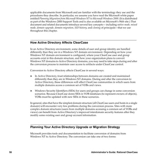 applicable documents from Microsoft and are familiar with the terminology they use and the
     procedures they describe. In particular, we assume you have read the Microsoft white paper
     entitled Planning Migration from Microsoft Windows NT to Microsoft Windows 2000. (It is distributed
     as part of the Windows 2000 Support Tools and is also available on Microsoft’s Web site.) That
     document and related documents introduce several key concepts— including native mode, mixed
     mode, domain upgrade, domain migration, SID history, and cloning of principals—that we use
     throughout this chapter.



     How Active Directory Affects ClearCase

     In an Active Directory environment, some details of user and group identity are handled
     differently than they are in a Windows NT domain environment. Depending on how your
     Windows NT domain environment is conﬁgured, where your ClearCase user and group
     accounts exist in this domain structure, and how your organization plans to convert
     Windows NT domains to Active Directory domains, you may need to take steps during and after
     the conversion process to maintain user access to artifacts under ClearCase control.

     Conversion to Active Directory affects ClearCase in several ways:

     ®   In Active Directory, trust relationships between domains are created and maintained
         differently than they are in Windows NT domains. During and after the conversion to
         Active Directory, these differences will affect ClearCase communities in which users from
         multiple domains access a common set of VOBs and views.

     ®   Windows Security Identiﬁers (SIDs) for users and groups can change in some conversion
         scenarios. Because ClearCase stores SIDs in VOB databases (to represent owners of objects),
         VOBs must be updated with new SIDs in these scenarios.

     In general, sites that have the simplest domain structure (all ClearCase users and hosts in a single
     domain) will encounter very few problems during the conversion process. Sites with more
     complex domain structures (users from multiple domains accessing a common set of VOBs and
     views) can beneﬁt from Active Directory’s improved interdomain security features after they
     modify some existing user and group account information.



     Planning Your Active Directory Upgrade or Migration Strategy

     Microsoft provides tools and documentation to facilitate conversion of domains from
     Windows NT to Active Directory. The conversion can take one of two forms:




58                                                            Administrator’s Guide: Rational ClearCase
 