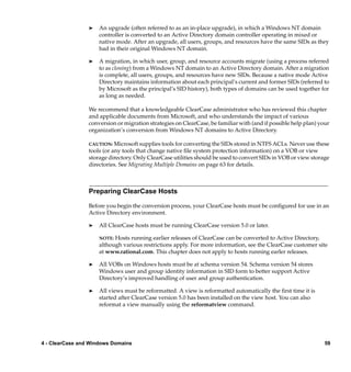 ®   An upgrade (often referred to as an in-place upgrade), in which a Windows NT domain
                     controller is converted to an Active Directory domain controller operating in mixed or
                     native mode. After an upgrade, all users, groups, and resources have the same SIDs as they
                     had in their original Windows NT domain.

                 ®   A migration, in which user, group, and resource accounts migrate (using a process referred
                     to as cloning) from a Windows NT domain to an Active Directory domain. After a migration
                     is complete, all users, groups, and resources have new SIDs. Because a native mode Active
                     Directory maintains information about each principal’s current and former SIDs (referred to
                     by Microsoft as the principal’s SID history), both types of domains can be used together for
                     as long as needed.

                 We recommend that a knowledgeable ClearCase administrator who has reviewed this chapter
                 and applicable documents from Microsoft, and who understands the impact of various
                 conversion or migration strategies on ClearCase, be familiar with (and if possible help plan) your
                 organization’s conversion from Windows NT domains to Active Directory.

                 CAUTION: Microsoft supplies tools for converting the SIDs stored in NTFS ACLs. Never use these
                 tools (or any tools that change native ﬁle system protection information) on a VOB or view
                 storage directory. Only ClearCase utilities should be used to convert SIDs in VOB or view storage
                 directories. See Migrating Multiple Domains on page 63 for details.



                 Preparing ClearCase Hosts

                 Before you begin the conversion process, your ClearCase hosts must be conﬁgured for use in an
                 Active Directory environment.

                 ®   All ClearCase hosts must be running ClearCase version 5.0 or later.

                     NOTE: Hosts running earlier releases of ClearCase can be converted to Active Directory,
                     although various restrictions apply. For more information, see the ClearCase customer site
                     at www.rational.com. This chapter does not apply to hosts running earler releases.

                 ®   All VOBs on Windows hosts must be at schema version 54. Schema version 54 stores
                     Windows user and group identity information in SID form to better support Active
                     Directory’s improved handling of user and group authentication.

                 ®   All views must be reformatted. A view is reformatted automatically the ﬁrst time it is
                     started after ClearCase version 5.0 has been installed on the view host. You can also
                     reformat a view manually using the reformatview command.




4 - ClearCase and Windows Domains                                                                                59
 