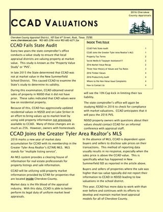 Cherokee County Appraisal District, 107 East 6th
Street, Rusk, Texas 75785
www.cherokeecad.com 903-683-2296 voice 903-683-6271 fax
CCAD VALUATIONS
Every two years the state comptroller’s office
conducts a value study to ensure that local
appraisal districts are valuing property at market
value. This study is known as the “Property Value
Study” or “PVS”.
In late 2015 the State determined that CCAD was
not at market value in the New Summerfield
School District. This caused CCAD to examine the
State’s study to determine its validity.
During this examination, CCAD obtained several
sales of property in NSISD that it did not have
prior. These sales indicated that CAD values were
low on residential property.
Because of this, CCAD has aggressively updated
residential values in NSISD and on Lake Striker in
an effort to bring values up to market level by
using sold property information not previously
available to CCAD. Many of these changes are as
much as 25%. However, owners with homesteads
CCAD Fails State Audit
CCAD Joins the Greater Tyler Area Realtor’s MLS
2016 marks a new year of market data
accumulation for CCAD with its membership in the
Greater Tyler Area Realtor’s (GTAR) MLS. MLS
stands for “multiple listing service”.
An MLS system provides a clearing house of
information for real estate professionals for
property listings and sale information.
CCAD will be utilizing sold property market
information provided by GTAR for properties that
are located inside Cherokee County.
Market data is the life blood of the appraisal
industry. With this data, CCAD is able to better
perform its legal duty of uniform market level
appraisals.
INSIDE THIS ISSUE
CCAD Fails State Audit 1
CCAD Joins the Greater Tyler Area Realtor’s MLS 1
Property Tax Terms 2
Social Media & Taxpayer Assistance!!! 2
2016 Market Value Recap 2
Three Year History of Values and Tax Rates 3
2016 Timber Values 4
2016 Productivity Audit 4
Where to file Non-Value Issue Complaints 4
How to Contact Us 4
will see the 10% Cap kick in limiting their tax
liability.
The state comptroller’s office will again be
studying NSISD in 2016 to check for compliance
with market valuations. CCAD anticipates that it
will pass the 2016 PVS.
NSISD property owners with questions about their
values should contact CCAD for an informal
conference with appraisal staff.
In the absence of MLS, CCAD is dependent upon
buyers and sellers to disclose sale prices on their
transactions. This method of reporting data
usually results in no response, especially when the
sales price is above the CCAD value. This is
specifically what has happened in New
Summerfield ISD as reported in the article above.
Buyers and sellers of properties where the sale was
higher than tax value typically did not report their
information to CCAD in NSISD leading to low
valuations in the school district.
This year, CCAD has more data to work with than
ever before and continues with its efforts to
develop and maintain market level appraisal
models for all of Cherokee County.
2016 Cherokee
County Appraisals
 