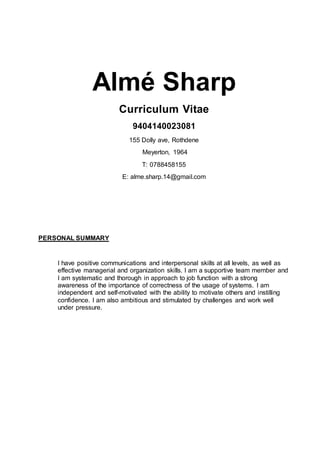 Almé Sharp
Curriculum Vitae
9404140023081
155 Dolly ave, Rothdene
Meyerton, 1964
T: 0788458155
E: alme.sharp.14@gmail.com
PERSONAL SUMMARY
I have positive communications and interpersonal skills at all levels, as well as
effective managerial and organization skills. I am a supportive team member and
I am systematic and thorough in approach to job function with a strong
awareness of the importance of correctness of the usage of systems. I am
independent and self-motivated with the ability to motivate others and instilling
confidence. I am also ambitious and stimulated by challenges and work well
under pressure.
 