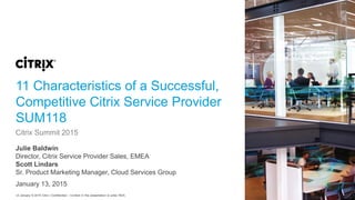 v2 January © 2015 Citrix | Confidential – Content in this presentation is under NDA.
11 Characteristics of a Successful,
Competitive Citrix Service Provider
SUM118
Julie Baldwin
Director, Citrix Service Provider Sales, EMEA
Scott Lindars
Sr. Product Marketing Manager, Cloud Services Group
Citrix Summit 2015
January 13, 2015
 