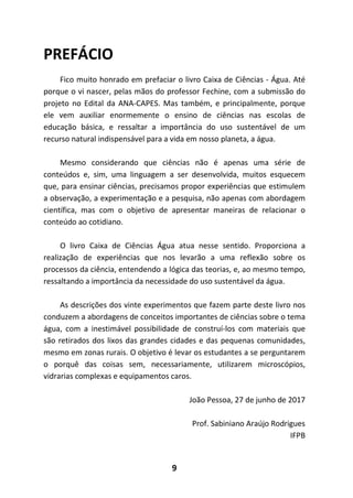 9
PREFÁCIO
Fico muito honrado em prefaciar o livro Caixa de Ciências - Água. Até
porque o vi nascer, pelas mãos do professor Fechine, com a submissão do
projeto no Edital da ANA-CAPES. Mas também, e principalmente, porque
ele vem auxiliar enormemente o ensino de ciências nas escolas de
educação básica, e ressaltar a importância do uso sustentável de um
recurso natural indispensável para a vida em nosso planeta, a água.
Mesmo considerando que ciências não é apenas uma série de
conteúdos e, sim, uma linguagem a ser desenvolvida, muitos esquecem
que, para ensinar ciências, precisamos propor experiências que estimulem
a observação, a experimentação e a pesquisa, não apenas com abordagem
científica, mas com o objetivo de apresentar maneiras de relacionar o
conteúdo ao cotidiano.
O livro Caixa de Ciências Água atua nesse sentido. Proporciona a
realização de experiências que nos levarão a uma reflexão sobre os
processos da ciência, entendendo a lógica das teorias, e, ao mesmo tempo,
ressaltando a importância da necessidade do uso sustentável da água.
As descrições dos vinte experimentos que fazem parte deste livro nos
conduzem a abordagens de conceitos importantes de ciências sobre o tema
água, com a inestimável possibilidade de construí-los com materiais que
são retirados dos lixos das grandes cidades e das pequenas comunidades,
mesmo em zonas rurais. O objetivo é levar os estudantes a se perguntarem
o porquê das coisas sem, necessariamente, utilizarem microscópios,
vidrarias complexas e equipamentos caros.
João Pessoa, 27 de junho de 2017
Prof. Sabiniano Araújo Rodrigues
IFPB
 