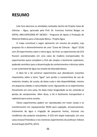 11
RESUMO
Este livro descreve as atividades realizadas dentro do Projeto Caixa de
Ciências – Água, aprovado pelo Prof. Dr. Francisco Fechine Borges no
EDITAL ANA-CAPES/DEB Nº 18/2015 - Programa de Apoio à Produção de
Material Didático para a Educação Básica - Projeto Água.
O mapa conceitual a seguir apresenta um resumo do projeto, cuja
proposta foi o desenvolvimento de uma “Caixa de Ciências - Água” (CCA)
com 20 experimentos sobre o tema água. Ao final, os experimentos da CCA
ficaram acondicionados em uma caixa de madeira (compensado). Os
experimentos quem compõem a CCA são simples e facilmente replicáveis,
podendo contribuir para a disseminação de conhecimentos e técnicas sobre
o uso sustentável da água nas escolas da educação básica.
A ideia foi a de construir experimentos que abordassem conceitos
importantes sobre o tema “água” sem perder a característica de uso de
materiais simples, de sucata, de baixo custo e alta disponibilidade, mesmo
em pequenas cidades e comunidades rurais. Agrupando-se os experimentos
fisicamente em uma caixa, foi dada maior longevidade ao kit, evitando-se
perdas de componentes. Além disso, o kit é facilmente transportável e
replicável para outras escolas.
Vários experimentos podem ser reproduzidos em maior escala e se
transformarem em equipamentos REAIS para captação, armazenamento,
tratamento de água e irrigação de pequenas hortas, inclusive nas
residências dos próprios estudantes. A CCA tem dupla inspiração, em uma
caixa-enxoval finlandesa e nos inúmeros experimentos do professor indiano
Arvind Gupta (GUPTA, 2017).
 