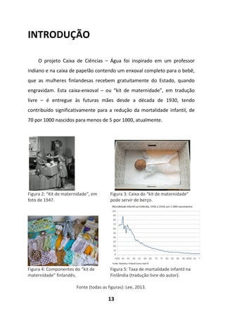 13
INTRODUÇÃO
O projeto Caixa de Ciências – Água foi inspirado em um professor
indiano e na caixa de papelão contendo um enxoval completo para o bebê,
que as mulheres finlandesas recebem gratuitamente do Estado, quando
engravidam. Esta caixa-enxoval – ou “kit de maternidade”, em tradução
livre – é entregue às futuras mães desde a década de 1930, tendo
contribuído significativamente para a redução da mortalidade infantil, de
70 por 1000 nascidos para menos de 5 por 1000, atualmente.
Figura 2: “Kit de maternidade”, em
foto de 1947.
Figura 3: Caixa do “kit de maternidade”
pode servir de berço.
Figura 4: Componentes do “kit de
maternidade” finlandês.
Figura 5: Taxa de mortalidade infantil na
Finlândia (tradução livre do autor).
Fonte (todas as figuras): Lee, 2013.
 