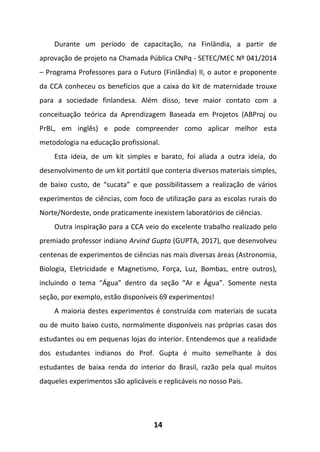 14
Durante um período de capacitação, na Finlândia, a partir de
aprovação de projeto na Chamada Pública CNPq - SETEC/MEC Nº 041/2014
– Programa Professores para o Futuro (Finlândia) II, o autor e proponente
da CCA conheceu os benefícios que a caixa do kit de maternidade trouxe
para a sociedade finlandesa. Além disso, teve maior contato com a
conceituação teórica da Aprendizagem Baseada em Projetos (ABProj ou
PrBL, em inglês) e pode compreender como aplicar melhor esta
metodologia na educação profissional.
Esta ideia, de um kit simples e barato, foi aliada a outra ideia, do
desenvolvimento de um kit portátil que conteria diversos materiais simples,
de baixo custo, de “sucata” e que possibilitassem a realização de vários
experimentos de ciências, com foco de utilização para as escolas rurais do
Norte/Nordeste, onde praticamente inexistem laboratórios de ciências.
Outra inspiração para a CCA veio do excelente trabalho realizado pelo
premiado professor indiano Arvind Gupta (GUPTA, 2017), que desenvolveu
centenas de experimentos de ciências nas mais diversas áreas (Astronomia,
Biologia, Eletricidade e Magnetismo, Força, Luz, Bombas, entre outros),
incluindo o tema “Água” dentro da seção “Ar e Água”. Somente nesta
seção, por exemplo, estão disponíveis 69 experimentos!
A maioria destes experimentos é construída com materiais de sucata
ou de muito baixo custo, normalmente disponíveis nas próprias casas dos
estudantes ou em pequenas lojas do interior. Entendemos que a realidade
dos estudantes indianos do Prof. Gupta é muito semelhante à dos
estudantes de baixa renda do interior do Brasil, razão pela qual muitos
daqueles experimentos são aplicáveis e replicáveis no nosso País.
 