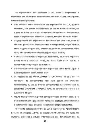 16
Os experimentos que compõem a CCA aliam a simplicidade e
efetividade dos dispositivos desenvolvidos pelo Prof. Gupta com algumas
características específicas:
• Uma eventual maior sofisticação dos experimentos da CCA, quando
necessária, sem perder a característica de uso de materiais simples, de
sucata, de baixo custo e alta disponibilidade localmente. Praticamente
todos os experimentos podem ser utilizados, também, no ensino médio;
• O agrupamento dos experimentos fisicamente em uma caixa, onde os
materiais poderão ser acondicionados e transportados, o que permite
maior longevidade para o kit, evitando-se perdas de componentes. Além
disso, o kit será facilmente replicável para outras escolas;
• A utilização de materiais disponíveis localmente, na própria região ou
cidade onde o estudante reside, no Brasil. Além disso, não há a
necessidade de importação de materiais;
• O desenvolvimento de experimentos específicos com o tema “Água” e
suas relações com a comunidade local;
• Os dispositivos são COMPLETAMENTE FUNCIONAIS, ou seja, ou são
miniaturas de equipamentos reais que podem ser utilizados
normalmente; ou são os próprios equipamentos. Isto permite que os
estudantes VIVENCIEM SITUAÇÕES REAIS de aprendizado sobre o uso
sustentável da água;
• Alguns dos experimentos podem ser reproduzidos em maior escala e se
transformarem em equipamentos REAIS para captação, armazenamento
e tratamento de água a nível da residência do próprio estudantes.
O conceito pedagógico por trás da CCA é a aplicação da Aprendizagem
Baseada em Projetos (ABProj) ou Project Based Learning, em inglês. Há
inúmeras evidências e estudos internacionais que demonstram que os
 