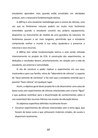 17
estudantes aprendem mais quando estão envolvidos em atividades
práticas, com a necessária fundamentação teórica.
A ABProj é uma excelente metodologia para o ensino de ciências, uma
vez que os fenômenos naturais podem ser muito mais facilmente
entendidos quando o estudante constrói seu próprio equipamento,
dispositivo ou instrumento de medida de uma grandeza da natureza. Os
fenômenos passam a ser mais tangíveis, permitindo que o estudante
compreenda melhor o mundo à sua volta, ajudando-o a preservar a
natureza e seus recursos.
A ABProj tem sólida fundamentação teórica e está sendo utilizada
intensivamente no projeto da CCA. A construção dos experimentos, as
deduções e resultados devem, prioritariamente, ter relação com a vida do
estudante, seu entorno e comunidade.
O ato de construir e poder replicar o experimento em sua casa,
mostrando-o para sua família, retira do “laboratório de ciências” o aspecto
de “local somente de cientistas” e faz com que o estudante entenda que é
possível “fazer ciência” em qualquer lugar.
Assim, o objetivo geral deste projeto foi o de desenvolver uma caixa de
baixo custo com experimentos de ciências relacionados com o tema “Água”
e que pudesse contribuir para a disseminação de conhecimentos sobre o
uso sustentável dos recursos hídricos nas escolas da educação básica.
Os objetivos específicos definidos incialmente foram:
• Construir experimentos de ciências relacionados com o tema água, que
fossem de baixo custo e que utilizassem materiais simples, de sucata e
disponíveis localmente;
 