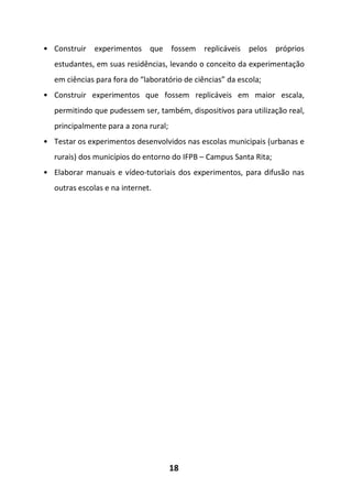 18
• Construir experimentos que fossem replicáveis pelos próprios
estudantes, em suas residências, levando o conceito da experimentação
em ciências para fora do “laboratório de ciências” da escola;
• Construir experimentos que fossem replicáveis em maior escala,
permitindo que pudessem ser, também, dispositivos para utilização real,
principalmente para a zona rural;
• Testar os experimentos desenvolvidos nas escolas municipais (urbanas e
rurais) dos municípios do entorno do IFPB – Campus Santa Rita;
• Elaborar manuais e vídeo-tutoriais dos experimentos, para difusão nas
outras escolas e na internet.
 