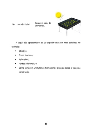 23
20 Secador Solar
Secagem solar de
alimentos.
A seguir são apresentados os 20 experimentos em mais detalhes, no
formato:
• Objetivo;
• Como funciona;
• Aplicações;
• Fontes adicionais; e
• Como construir, um tutorial de imagens e dicas do passo-a-passo da
construção.
 