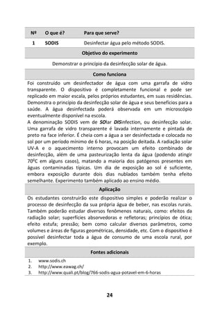 24
Nº O que é? Para que serve?
1 SODIS Desinfectar água pelo método SODIS.
Objetivo do experimento
Demonstrar o princípio da desinfecção solar de água.
Como funciona
Foi construído um desinfectador de água com uma garrafa de vidro
transparente. O dispositivo é completamente funcional e pode ser
replicado em maior escala, pelos próprios estudantes, em suas residências.
Demonstra o princípio da desinfecção solar de água e seus benefícios para a
saúde. A água desinfectada poderá observada em um microscópio
eventualmente disponível na escola.
A denominação SODIS vem de SOlar DISinfection, ou desinfecção solar.
Uma garrafa de vidro transparente é lavada internamente e pintada de
preto na face inferior. É cheia com a água a ser desinfectada e colocada no
sol por um período mínimo de 6 horas, na posição deitada. A radiação solar
UV-A e o aquecimento interno provocam um efeito combinado de
desinfecção, além de uma pasteurização lenta da água (podendo atingir
70ºC em alguns casos), matando a maioria dos patógenos presentes em
águas contaminadas típicas. Um dia de exposição ao sol é suficiente,
embora exposição durante dois dias nublados também tenha efeito
semelhante. Experimento também aplicado ao ensino médio.
Aplicação
Os estudantes construirão este dispositivo simples e poderão realizar o
processo de desinfecção da sua própria água de beber, nas escolas rurais.
Também poderão estudar diversos fenômenos naturais, como: efeitos da
radiação solar; superfícies absorvedoras e refletoras; princípios de ótica;
efeito estufa; pressão; bem como calcular diversos parâmetros, como
volumes e áreas de figuras geométricas, densidade, etc. Com o dispositivo é
possível desinfectar toda a água de consumo de uma escola rural, por
exemplo.
Fontes adicionais
1. www.sodis.ch
2. http://www.eawag.ch/
3. http://www.quali.pt/blog/766-sodis-agua-potavel-em-6-horas
 