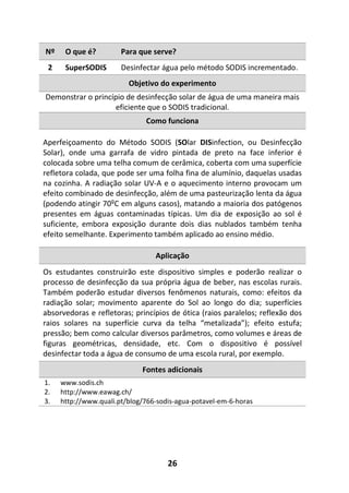26
Nº O que é? Para que serve?
2 SuperSODIS Desinfectar água pelo método SODIS incrementado.
Objetivo do experimento
Demonstrar o princípio de desinfecção solar de água de uma maneira mais
eficiente que o SODIS tradicional.
Como funciona
Aperfeiçoamento do Método SODIS (SOlar DISinfection, ou Desinfecção
Solar), onde uma garrafa de vidro pintada de preto na face inferior é
colocada sobre uma telha comum de cerâmica, coberta com uma superfície
refletora colada, que pode ser uma folha fina de alumínio, daquelas usadas
na cozinha. A radiação solar UV-A e o aquecimento interno provocam um
efeito combinado de desinfecção, além de uma pasteurização lenta da água
(podendo atingir 70ºC em alguns casos), matando a maioria dos patógenos
presentes em águas contaminadas típicas. Um dia de exposição ao sol é
suficiente, embora exposição durante dois dias nublados também tenha
efeito semelhante. Experimento também aplicado ao ensino médio.
Aplicação
Os estudantes construirão este dispositivo simples e poderão realizar o
processo de desinfecção da sua própria água de beber, nas escolas rurais.
Também poderão estudar diversos fenômenos naturais, como: efeitos da
radiação solar; movimento aparente do Sol ao longo do dia; superfícies
absorvedoras e refletoras; princípios de ótica (raios paralelos; reflexão dos
raios solares na superfície curva da telha “metalizada”); efeito estufa;
pressão; bem como calcular diversos parâmetros, como volumes e áreas de
figuras geométricas, densidade, etc. Com o dispositivo é possível
desinfectar toda a água de consumo de uma escola rural, por exemplo.
Fontes adicionais
1. www.sodis.ch
2. http://www.eawag.ch/
3. http://www.quali.pt/blog/766-sodis-agua-potavel-em-6-horas
 