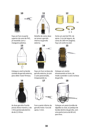 30
10 11 12
Faça um furo na parte
superior do cano de PVC,
já revestido com a
mangueira plástica.
Detalhe de como deve
ser presa a garrafa
interna na garrafa
externa.
Corte um anel de PVC, de
aprox. 3 cm de largura, de
canos de 100 mm (esgoto).
Faça um corte no anel.
13 14 15
Coloque o anel na borda
cortada da garrafa externa,
para obter maior firmeza.
Faça um furo na boca da
garrafa externa, já com
o cano posicionado,
trespassando-os.
Coloque um arame
atravessando os furos, de
modo a prender o cano na boca
da garrafa.
16 17 18
As duas garrafas ficarão
presas desta maneira, a de
1 litro pendurada dentro
da de 2,5 litros.
Fure a parte inferior da
garrafa maior. Furo de
aprox. 5 mm.
Coloque um pavio (cordão de
algodão ou sisal, ou pedaço de
tecido) dentro da garrafa, com
uma parte (cerca de 60 cm)
para fora.
 
