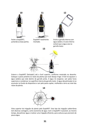 31
10 11 12
Feche o DuplaPET,
juntando as duas partes.
DuplaPET totalmente
montado.
Encha a garrafa interna com
água salobra. O cano interno
evitará que a água caia na
garrafa maior.
13
Enterre o DuplaPET (fechado!) até o funil superior, conforme mostrado no desenho.
Coloque o pavio próximo às raízes da planta que você deseja irrigar. O Sol irá aquecer a
água salobra que está dentro da garrafa preta. A água irá evaporar, sair pelos furos
superiores e condensar na superfície interna da garrafa maior. A água dessalinizada irá se
acumular no fundo do dispositivo e sair pelo pavio capilar, molhando a terra ao nível das
raízes da planta.
14
Vista superior da irrigação da planta pelo DuplaPET. Este tipo de irrigação subterrânea
tem diversas vantagens, como economia de água. Com o DuplaPET é possível, ao mesmo
tempo, dessalinizar água e realizar uma irrigação eficiente, para culturas que precisem de
pouca água.
 