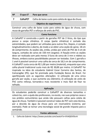 40
Nº O que é? Para que serve
7 CalhaPET Calha de baixo custo para coleta de água da chuva.
Objetivo do experimento
Construir uma calha de baixo custo para coleta de água de chuva, com
reuso de garrafas PET e reforços de anéis de PVC.
Como funciona
A CalhaPET é construída a partir de garrafas PET de 2 litros, do tipo que
possui o corpo cilíndrico. O corpo (parte cilíndrica) é cortado das
extremidades, que podem ser utilizadas para outros fins. Depois, é cortado
longitudinalmente e aberto, de modo a se obter uma seção de aprox. 18 cm
de comprimento. As seções são, então, unidas por anéis de PVC de 3 cm de
largura, cortados de canos de 150 mm (esgoto). A fixação entre as seções
deve ser realizada com pelo menos 3 furos de cerca de 3 mm e rebites ou
ilhoses, embora outras possibilidades possam ser testadas. Com 1 garrafa e
1 anel é possível construir uma calha de cerca de 18,5 cm de comprimento.
A CalhaPET custa cerca de R$ 1,00 por metro (material), enquanto que uma
calha pluvial tradicional custa mais de R$ 30,00 por metro. A CalhaPET foi
inspirada na ideia do estudante Gabriel Cezar Carneiro dos Santos, de
Camaragibe (PE), que foi premiada pela Fundação Banco do Brasil. Foi
aperfeiçoada com as seguintes alterações: 1) utilização de uma única
garrafa por seção, o que aumenta seu diâmetro; 2) utilização de anéis de
PVC como reforço, tornando-a mais resistente e mais fácil de fixar no
telhado.
Aplicação
Os estudantes poderão construir a CalhaPET de diversos tamanhos e
colocá-las, com a ajuda dos professores, na escola, nas suas próprias casas e
nos prédios comunitários que ainda não possuam calhas para coleta de
água de chuva. Também é possível construir tubos de PET com esta técnica,
par a descida da água da chuva para um reservatório (cisterna, por
exemplo). Pode se tornar uma tecnologia social de grande impacto para o
semiárido.
Fontes adicionais
1. Calha do Gabriel: https://www.youtube.com/watch?v=VVAQGIVDcrA
 