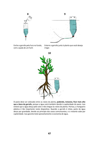 47
8 9
Encha a garrafa pelo furo no fundo,
com a ajuda de um funil.
Enterre a garrafa junto à planta que você deseja
irrigar.
10
O pavio deve ser colocado entre as raízes da planta, podendo, inclusive, ficar mais alto
que a boca da garrafa, porque a água sairá também devido à capilaridade do pavio. Isso
evitará que a água desça pelo solo e não chegue às raízes da planta. Porisso, a mangueira
plástica é tão importante neste dispositivo. Quando a garrafa é cheia, parte da água
desce por gravidade, devido ao princípio dos vasos comunicantes, e o restante sobe por
capilaridade. Isso garante total aproveitamento e economia de água.
 