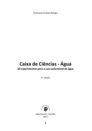 3
Francisco Fechine Borges
Caixa de Ciências - Água
20 experimentos para o uso sustentável da água
1ª. edição
João Pessoa – Paraíba
- 2017 -
 