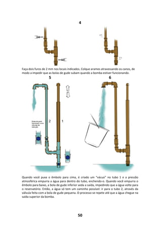 50
4
Faça dois furos de 2 mm nos locais indicados. Colque arames atravessando os canos, de
modo a impedir que as bolas de gude subam quando a bomba estiver funcionando.
5 6
Quando você puxa o êmbolo para cima, é criado um “vácuo” no tubo 1 e a pressão
atmosférica empurra a água para dentro do tubo, enchendo-o. Quando você empurra o
êmbolo para baixo, a bola de gude inferior veda a saída, impedindo que a água volte para
o reservatório. Então, a água só tem um caminho possível: ir para o tubo 2, através da
válvula feita com a bola de gude pequena. O processo se repete até que a água chegue na
saída superior da bomba.
 