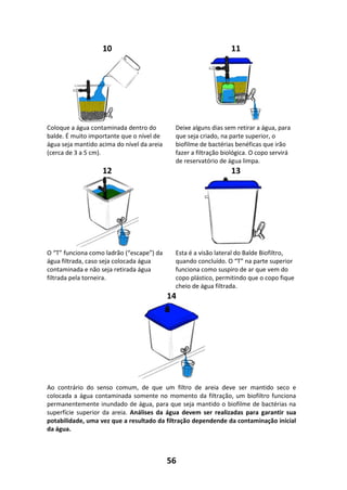 56
10 11
Coloque a água contaminada dentro do
balde. É muito importante que o nível de
água seja mantido acima do nível da areia
(cerca de 3 a 5 cm).
Deixe alguns dias sem retirar a água, para
que seja criado, na parte superior, o
biofilme de bactérias benéficas que irão
fazer a filtração biológica. O copo servirá
de reservatório de água limpa.
12 13
O “T” funciona como ladrão (“escape”) da
água filtrada, caso seja colocada água
contaminada e não seja retirada água
filtrada pela torneira.
Esta é a visão lateral do Balde Biofiltro,
quando concluído. O “T” na parte superior
funciona como suspiro de ar que vem do
copo plástico, permitindo que o copo fique
cheio de água filtrada.
14
Ao contrário do senso comum, de que um filtro de areia deve ser mantido seco e
colocada a água contaminada somente no momento da filtração, um biofiltro funciona
permanentemente inundado de água, para que seja mantido o biofilme de bactérias na
superfície superior da areia. Análises da água devem ser realizadas para garantir sua
potabilidade, uma vez que a resultado da filtração dependende da contaminação inicial
da água.
 