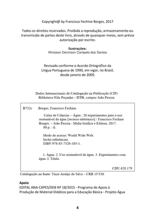 4
Copyright@ by Francisco Fechine Borges, 2017
Todos os direitos reservados. Proibida a reprodução, armazenamento ou
transmissão de partes deste livro, através de quaisquer meios, sem prévia
autorização por escrito.
Ilustrações:
Klivisson Dennison Campelo dos Santos
Revisado conforme o Acordo Ortográfico da
Língua Portuguesa de 1990, em vigor, no Brasil,
desde janeiro de 2009.
Apoio
EDITAL ANA-CAPES/DEB Nº 18/2015 - Programa de Apoio à
Produção de Material Didático para a Educação Básica - Projeto Água
 