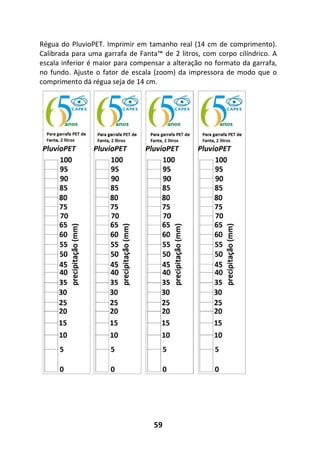 59
Régua do PluvioPET. Imprimir em tamanho real (14 cm de comprimento).
Calibrada para uma garrafa de Fanta™ de 2 litros, com corpo cilíndrico. A
escala inferior é maior para compensar a alteração no formato da garrafa,
no fundo. Ajuste o fator de escala (zoom) da impressora de modo que o
comprimento dá régua seja de 14 cm.
 